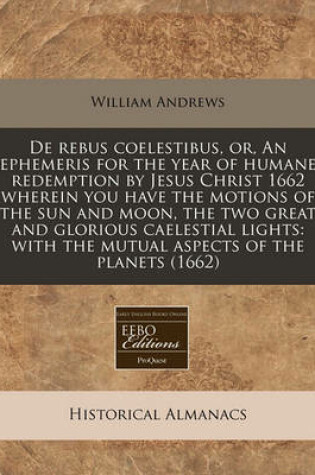 Cover of de Rebus Coelestibus, Or, an Ephemeris for the Year of Humane Redemption by Jesus Christ 1662 Wherein You Have the Motions of the Sun and Moon, the Two Great and Glorious Caelestial Lights