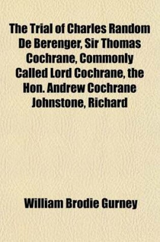 Cover of The Trial of Charles Random de Berenger, Sir Thomas Cochrane, Commonly Called Lord Cochrane, the Hon. Andrew Cochrane Johnstone, Richard
