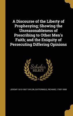 Book cover for A Discourse of the Liberty of Prophesying; Showing the Unreasonableness of Prescribing to Other Men's Faith; And the Eniquity of Persecuting Differing Opinions