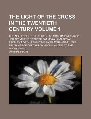 Book cover for The Light of the Cross in the Twentieth Century Volume 1; The Influence of the Church on Modern Civilization Her Treatment of the Great Moral and Social Problems of Our Own Time, by Master Minds the Teachings of the Church Made Manifest to the Modern Min