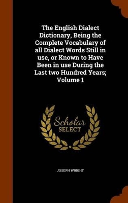 Book cover for The English Dialect Dictionary, Being the Complete Vocabulary of All Dialect Words Still in Use, or Known to Have Been in Use During the Last Two Hundred Years; Volume 1