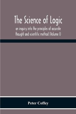 Book cover for The Science Of Logic; An Inquiry Into The Principles Of Accurate Thought And Scientific Method (Volume I)