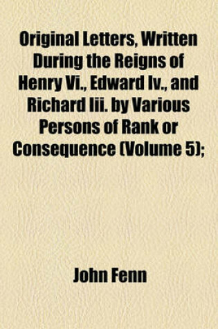 Cover of Original Letters, Written During the Reigns of Henry VI., Edward IV., and Richard III. by Various Persons of Rank or Consequence (Volume 5);