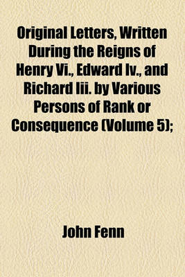 Book cover for Original Letters, Written During the Reigns of Henry VI., Edward IV., and Richard III. by Various Persons of Rank or Consequence (Volume 5);