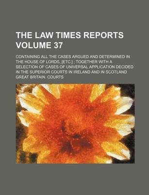 Book cover for The Law Times Reports Volume 37; Containing All the Cases Argued and Determined in the House of Lords, [Etc.] Together with a Selection of Cases of Universal Application Decided in the Superior Courts in Ireland and in Scotland