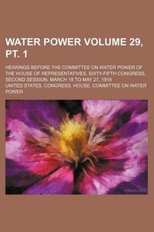 Cover of Water Power Volume 29, PT. 1; Hearings Before the Committee on Water Power of the House of Representatives, Sixty-Fifth Congress, Second Session, March 18 to May 27, 1918