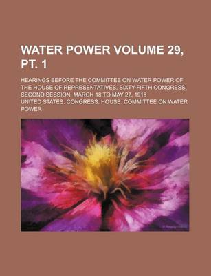 Book cover for Water Power Volume 29, PT. 1; Hearings Before the Committee on Water Power of the House of Representatives, Sixty-Fifth Congress, Second Session, March 18 to May 27, 1918