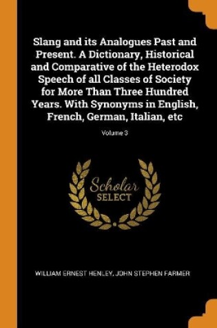 Cover of Slang and Its Analogues Past and Present. a Dictionary, Historical and Comparative of the Heterodox Speech of All Classes of Society for More Than Three Hundred Years. with Synonyms in English, French, German, Italian, Etc; Volume 3