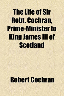 Book cover for The Life of Sir Robt. Cochran, Prime-Minister to King James III of Scotland