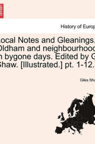 Cover of Local Notes and Gleanings. Oldham and Neighbourhood in Bygone Days. Edited by G. Shaw. [Illustrated.] PT. 1-12. Vol. I