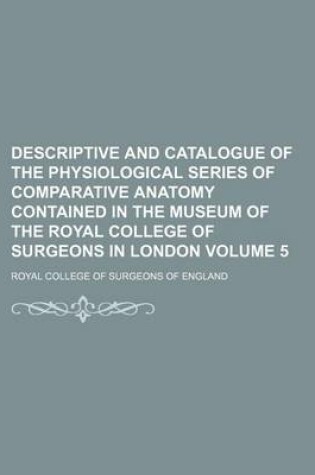 Cover of Descriptive and Catalogue of the Physiological Series of Comparative Anatomy Contained in the Museum of the Royal College of Surgeons in London Volume 5