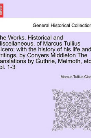 Cover of The Works, Historical and Miscellaneous, of Marcus Tullius Cicero; With the History of His Life and Writings, by Conyers Middleton the Translations by Guthrie, Melmoth, Etc. Vol. 1-3