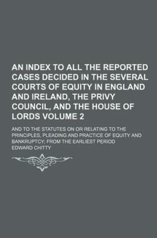 Cover of An Index to All the Reported Cases Decided in the Several Courts of Equity in England and Ireland, the Privy Council, and the House of Lords; And to the Statutes on or Relating to the Principles, Pleading and Practice of Equity Volume 2