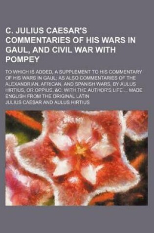Cover of C. Julius Caesar's Commentaries of His Wars in Gaul, and Civil War with Pompey; To Which Is Added, a Supplement to His Commentary of His Wars in Gaul as Also Commentaries of the Alexandrian, African, and Spanish Wars, by Aulus Hirtius, or Oppius, &C. with