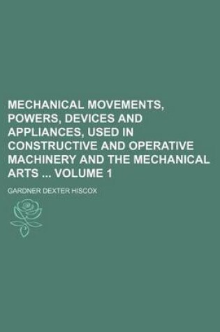 Cover of Mechanical Movements, Powers, Devices and Appliances, Used in Constructive and Operative Machinery and the Mechanical Arts Volume 1