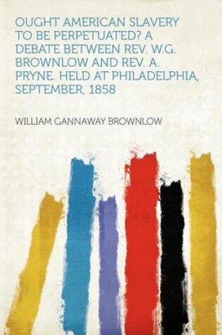 Cover of Ought American Slavery to Be Perpetuated? a Debate Between Rev. W.G. Brownlow and Rev. A. Pryne. Held at Philadelphia, September, 1858