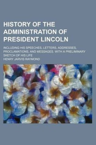 Cover of History of the Administration of President Lincoln; Including His Speeches, Letters, Addresses, Proclamations, and Messages. with a Preliminary Sketch of His Life