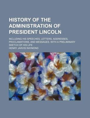 Book cover for History of the Administration of President Lincoln; Including His Speeches, Letters, Addresses, Proclamations, and Messages. with a Preliminary Sketch of His Life