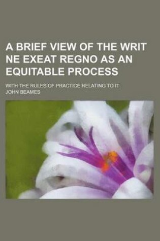 Cover of A Brief View of the Writ Ne Exeat Regno as an Equitable Process; With the Rules of Practice Relating to It