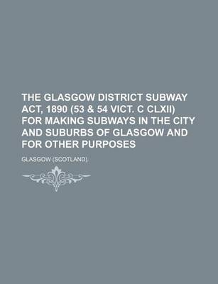 Book cover for The Glasgow District Subway ACT, 1890 (53 & 54 Vict. C CLXII) for Making Subways in the City and Suburbs of Glasgow and for Other Purposes