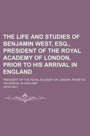 Cover of The Life and Studies of Benjamin West, Esq., President of the Royal Academy of London, Prior to His Arrival in England; President of the Royal Academy of London, Prior to His Arrival in England