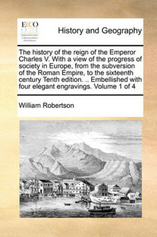 Cover of The History of the Reign of the Emperor Charles V. with a View of the Progress of Society in Europe, from the Subversion of the Roman Empire, to the Sixteenth Century Tenth Edition. .. Embellished with Four Elegant Engravings. Volume 1 of 4