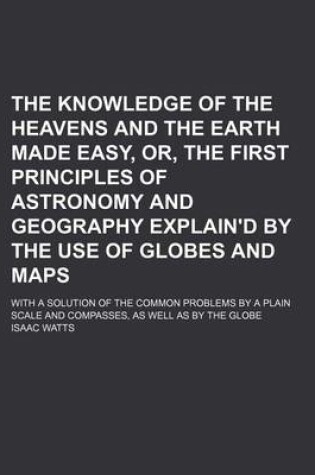 Cover of The Knowledge of the Heavens and the Earth Made Easy, Or, the First Principles of Astronomy and Geography Explain'd by the Use of Globes and Maps; With a Solution of the Common Problems by a Plain Scale and Compasses, as Well as by the Globe