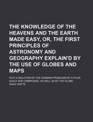 Book cover for The Knowledge of the Heavens and the Earth Made Easy, Or, the First Principles of Astronomy and Geography Explain'd by the Use of Globes and Maps; With a Solution of the Common Problems by a Plain Scale and Compasses, as Well as by the Globe