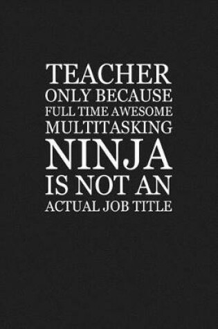 Cover of Teacher Only Because Full Time Awesome Multitasking Ninja Is Not An Actual Job Title