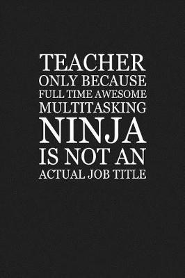Book cover for Teacher Only Because Full Time Awesome Multitasking Ninja Is Not An Actual Job Title