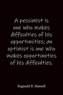 Book cover for A pessimist is one who makes difficulties of his opportunities; an optimist is one who makes opportunities of his difficulties. Reginald B. Mansell