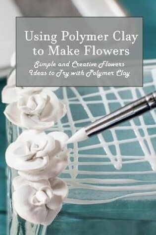 Cover of Using Polymer Clay to Make Flowers