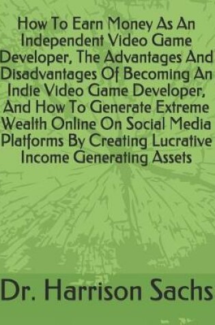 Cover of How To Earn Money As An Independent Video Game Developer, The Advantages And Disadvantages Of Becoming An Indie Video Game Developer, And How To Generate Extreme Wealth Online On Social Media Platforms By Creating Lucrative Income Generating Assets