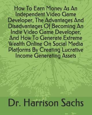 Book cover for How To Earn Money As An Independent Video Game Developer, The Advantages And Disadvantages Of Becoming An Indie Video Game Developer, And How To Generate Extreme Wealth Online On Social Media Platforms By Creating Lucrative Income Generating Assets