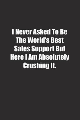 Book cover for I Never Asked To Be The World's Best Sales Support But Here I Am Absolutely Crushing It.