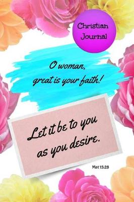 Book cover for Christian Journal - O Woman Great Is Your Faith! Let It Be to You as You Desire. Mat 15