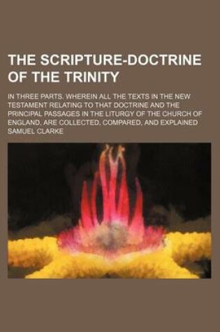 Cover of The Scripture-Doctrine of the Trinity; In Three Parts. Wherein All the Texts in the New Testament Relating to That Doctrine and the Principal Passages in the Liturgy of the Church of England, Are Collected, Compared, and Explained