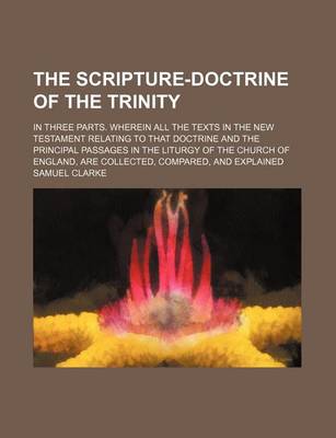 Book cover for The Scripture-Doctrine of the Trinity; In Three Parts. Wherein All the Texts in the New Testament Relating to That Doctrine and the Principal Passages in the Liturgy of the Church of England, Are Collected, Compared, and Explained