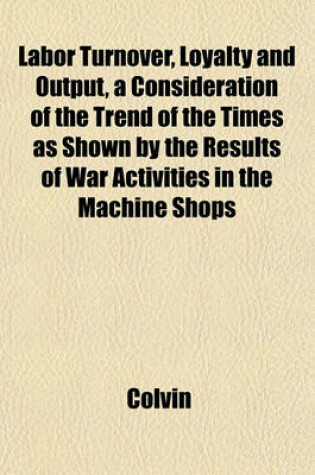 Cover of Labor Turnover, Loyalty and Output, a Consideration of the Trend of the Times as Shown by the Results of War Activities in the Machine Shops