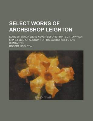 Book cover for Select Works of Archbishop Leighton; Some of Which Were Never Before Printed to Which Is Prefixed an Account of the Author's Life and Character