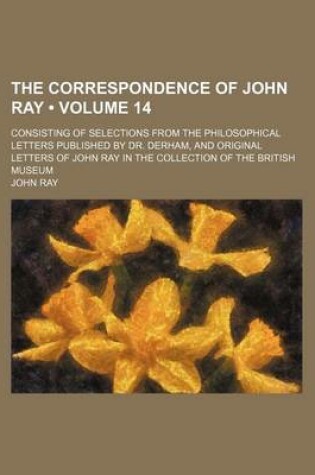 Cover of The Correspondence of John Ray (Volume 14); Consisting of Selections from the Philosophical Letters Published by Dr. Derham, and Original Letters of John Ray in the Collection of the British Museum