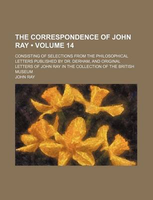 Book cover for The Correspondence of John Ray (Volume 14); Consisting of Selections from the Philosophical Letters Published by Dr. Derham, and Original Letters of John Ray in the Collection of the British Museum