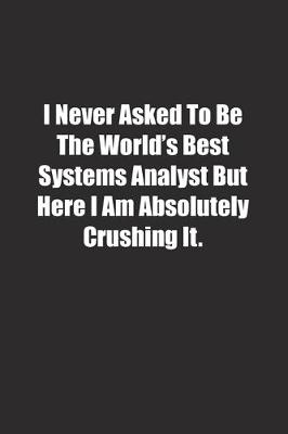 Book cover for I Never Asked To Be The World's Best Systems Analyst But Here I Am Absolutely Crushing It.