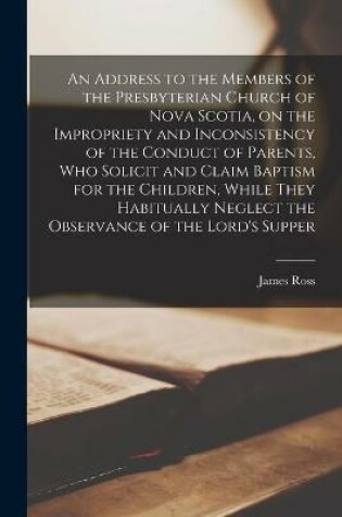 Cover of An Address to the Members of the Presbyterian Church of Nova Scotia, on the Impropriety and Inconsistency of the Conduct of Parents, Who Solicit and Claim Baptism for the Children, While They Habitually Neglect the Observance of the Lord's Supper...