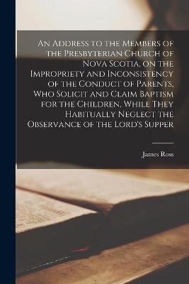 Book cover for An Address to the Members of the Presbyterian Church of Nova Scotia, on the Impropriety and Inconsistency of the Conduct of Parents, Who Solicit and Claim Baptism for the Children, While They Habitually Neglect the Observance of the Lord's Supper...