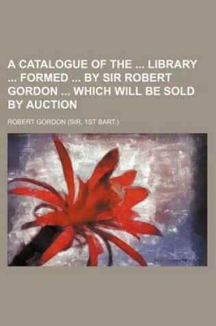 Cover of A Catalogue of the Library Formed by Sir Robert Gordon Which Will Be Sold by Auction