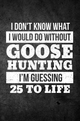 Book cover for I Don't Know What I Would Do Without Goose Hunting I'm Guessing 25 To Life