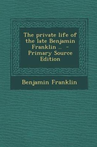 Cover of The Private Life of the Late Benjamin Franklin .. - Primary Source Edition