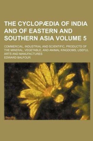 Cover of The Cyclopaedia of India and of Eastern and Southern Asia Volume 5; Commercial, Industrial and Scientific, Products of the Mineral, Vegetable, and Animal Kingdoms, Useful Arts and Manufactures