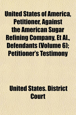 Book cover for United States of America, Petitioner, Against the American Sugar Refining Company, et al., Defendants (Volume 6); Petitioner's Testimony